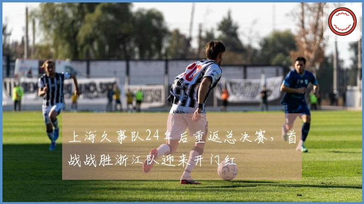 上海久事队24年后重返总决赛，首战战胜浙江队迎来开门红