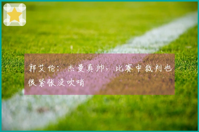 郭艾伦:杰曼真帅,比赛中裁判也很紧张没吹哨