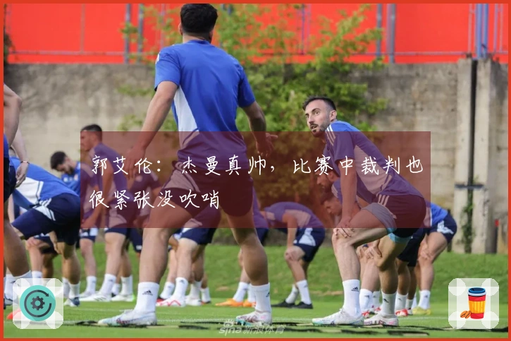 郭艾伦：杰曼真帅，比赛中裁判也很紧张没吹哨
